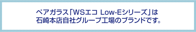 ペアガラス「WSエコ Low-Eシリーズ」は石崎本店自社グループ工場のブランドです。