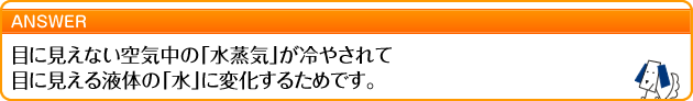 目に見えない空気中の「水蒸気」が冷やされて 目に見える液体の「水」に変化するためです。