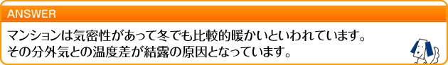 マンションは気密性があって冬でも比較的暖かいといわれています。その分外気との温度差が結露の原因となっています。