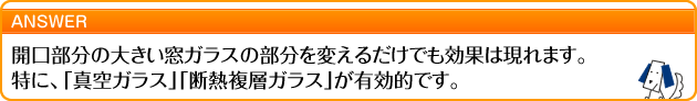 開口部分の大きい窓ガラスの部分を変えるだけでも効果は現れます。特に、「真空ガラス」「断熱複層ガラス」が有効的です。