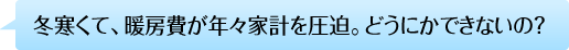 冬寒くて、暖房費が年々家計を圧迫。どうにかできないの？