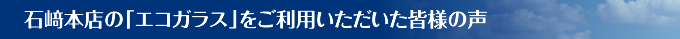 石﨑本店の「エコガラス」をご利用いただいた皆様の声