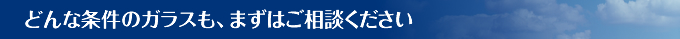 どんな条件のガラスも、まずはご相談ください